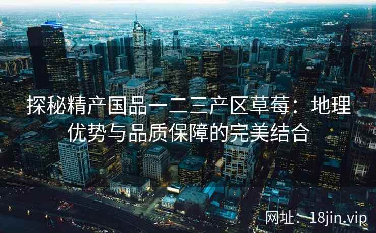 探秘精产国品一二三产区草莓：地理优势与品质保障的完美结合  第2张