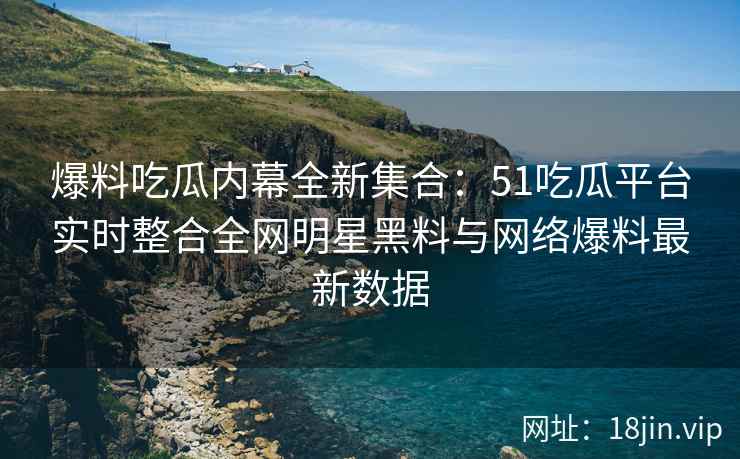 爆料吃瓜内幕全新集合：51吃瓜平台实时整合全网明星黑料与网络爆料最新数据