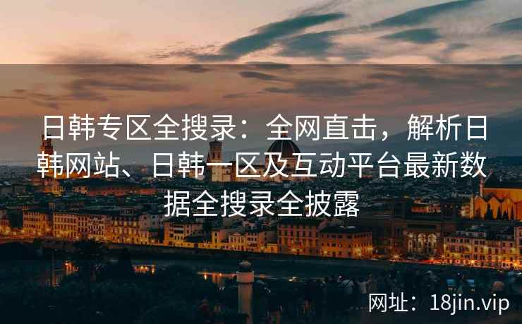 日韩专区全搜录：全网直击，解析日韩网站、日韩一区及互动平台最新数据全搜录全披露