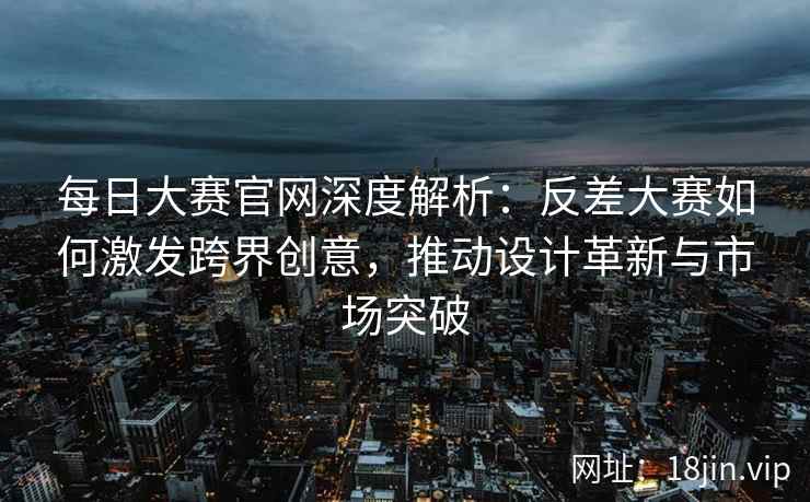 每日大赛官网深度解析：反差大赛如何激发跨界创意，推动设计革新与市场突破