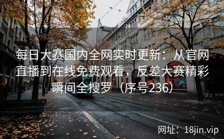 每日大赛国内全网实时更新：从官网直播到在线免费观看，反差大赛精彩瞬间全搜罗（序号236）