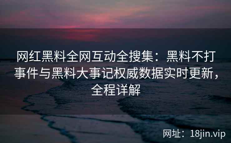 网红黑料全网互动全搜集：黑料不打事件与黑料大事记权威数据实时更新，全程详解  第2张
